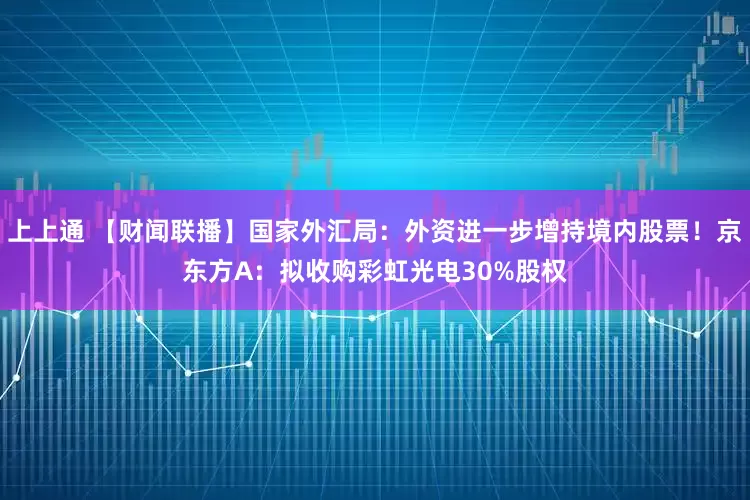 上上通 【财闻联播】国家外汇局：外资进一步增持境内股票！京东方A：拟收购彩虹光电30%股权