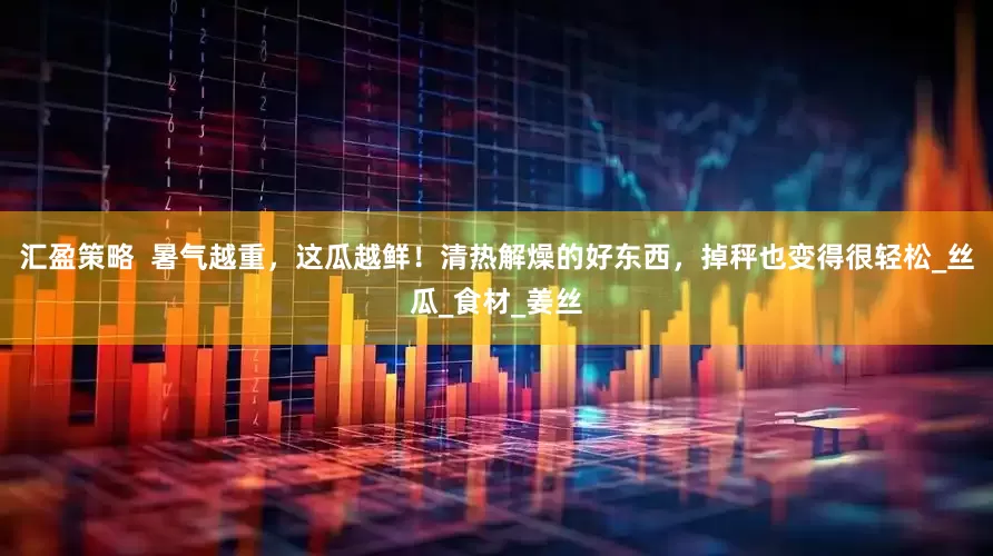 汇盈策略  暑气越重，这瓜越鲜！清热解燥的好东西，掉秤也变得很轻松_丝瓜_食材_姜丝