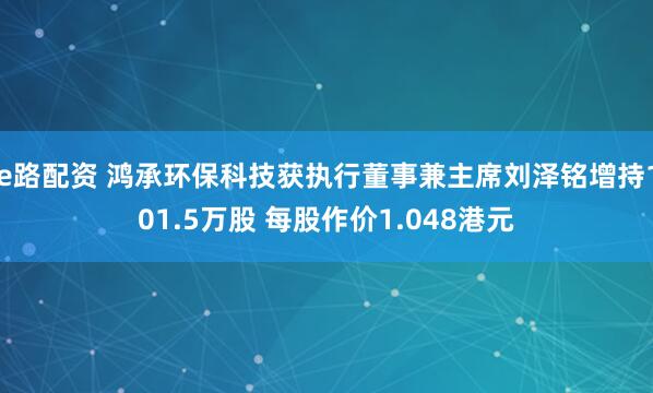 e路配资 鸿承环保科技获执行董事兼主席刘泽铭增持101.5万股 每股作价1.048港元