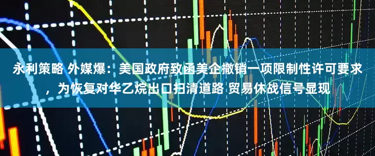 永利策略 外媒爆：美国政府致函美企撤销一项限制性许可要求，为恢复对华乙烷出口扫清道路 贸易休战信号显现