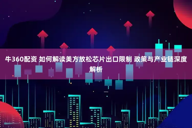 牛360配资 如何解读美方放松芯片出口限制 政策与产业链深度解析