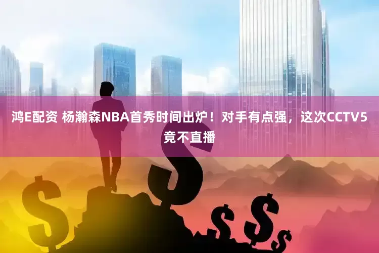 鸿E配资 杨瀚森NBA首秀时间出炉！对手有点强，这次CCTV5竟不直播