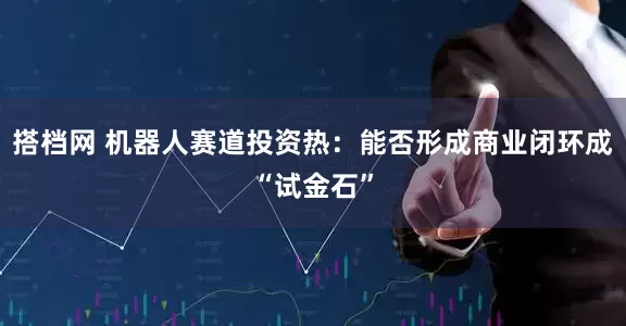 搭档网 机器人赛道投资热：能否形成商业闭环成“试金石”