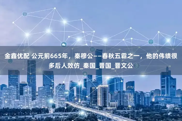 金鑫优配 公元前665年，秦穆公——春秋五霸之一，他的伟绩很多后人效仿_秦国_晋国_晋文公