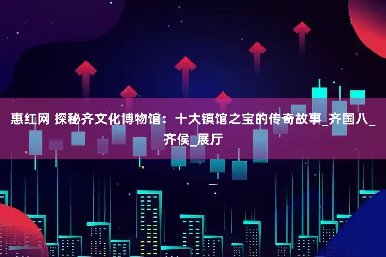 惠红网 探秘齐文化博物馆：十大镇馆之宝的传奇故事_齐国八_齐侯_展厅