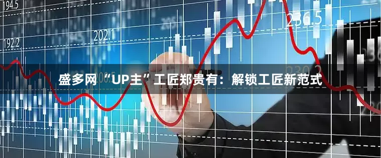 盛多网 “UP主”工匠郑贵有：解锁工匠新范式