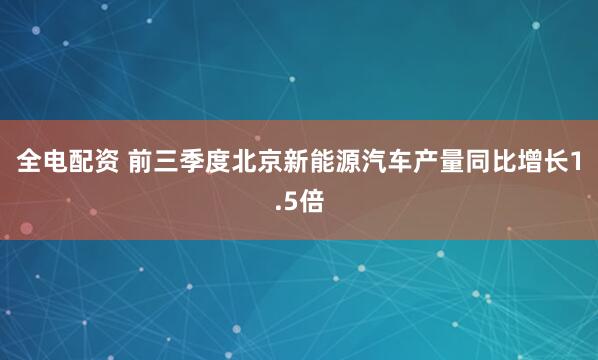 全电配资 前三季度北京新能源汽车产量同比增长1.5倍