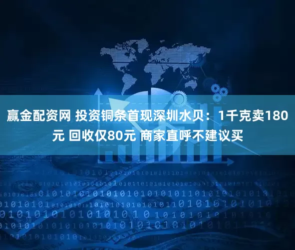 赢金配资网 投资铜条首现深圳水贝：1千克卖180元 回收仅80元 商家直呼不建议买
