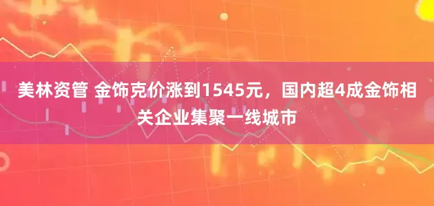 美林资管 金饰克价涨到1545元，国内超4成金饰相关企业集聚一线城市