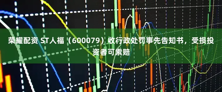 荣耀配资 ST人福（600079）收行政处罚事先告知书，受损投资者可索赔