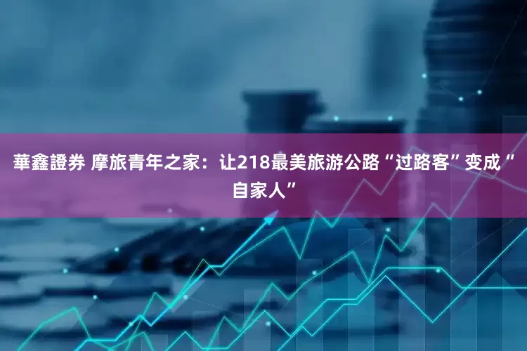 華鑫證券 摩旅青年之家：让218最美旅游公路“过路客”变成“自家人”